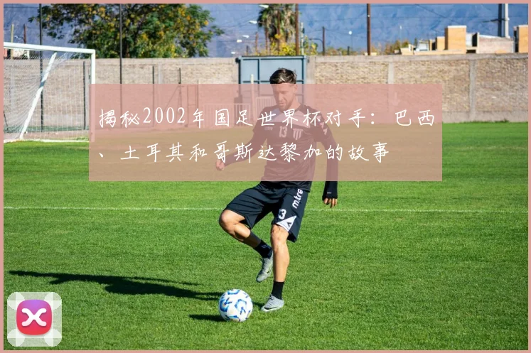 揭秘2002年国足世界杯对手：巴西、土耳其和哥斯达黎加的故事